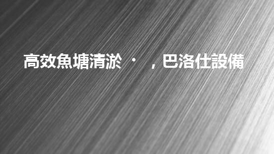 高效魚塘清淤，巴洛仕設備助力生態(tài)養(yǎng)殖